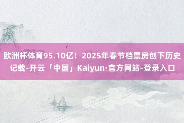 欧洲杯体育95.10亿!2025年春节档票房创下历史记载-开云「中国」Kaiyun·官方网站-登录入口