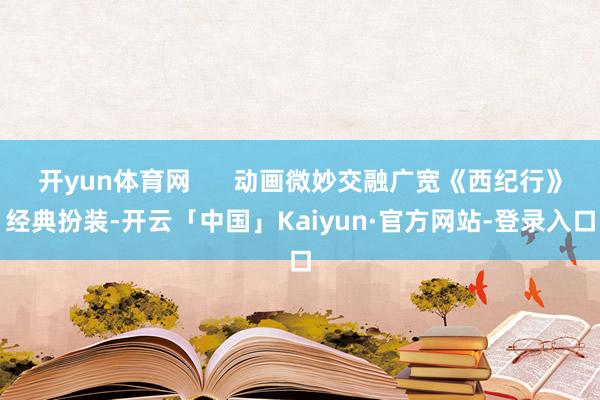 开yun体育网 动画微妙交融广宽《西纪行》经典扮装-开云「中国」Kaiyun·官方网站-登录入口