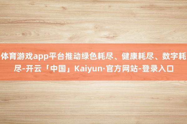 体育游戏app平台推动绿色耗尽、健康耗尽、数字耗尽-开云「中国」Kaiyun·官方网站-登录入口