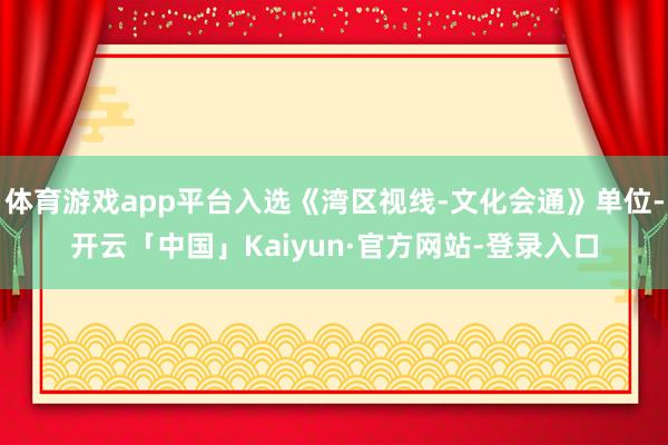 体育游戏app平台入选《湾区视线-文化会通》单位-开云「中国」Kaiyun·官方网站-登录入口