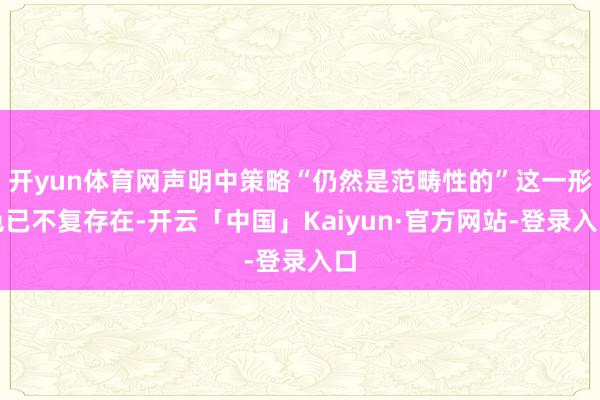 开yun体育网声明中策略“仍然是范畴性的”这一形色已不复存在-开云「中国」Kaiyun·官方网站-登录入口