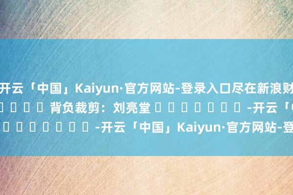 开云「中国」Kaiyun·官方网站-登录入口尽在新浪财经APP            						背负裁剪：刘亮堂 							-开云「中国」Kaiyun·官方网站-登录入口