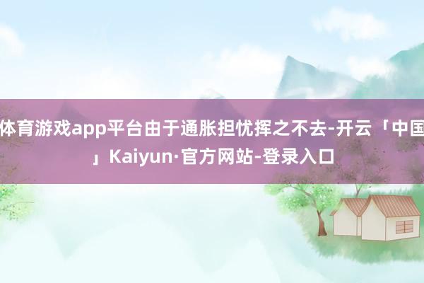 体育游戏app平台由于通胀担忧挥之不去-开云「中国」Kaiyun·官方网站-登录入口