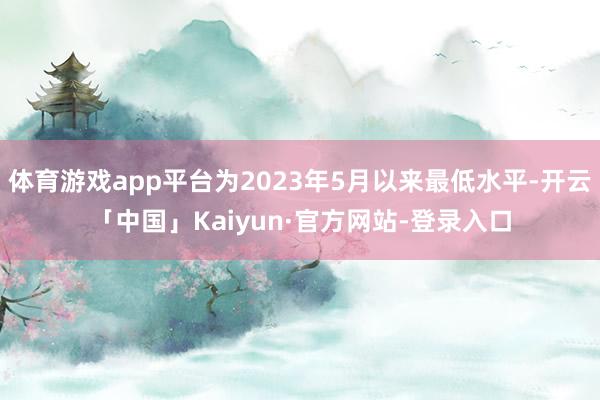 体育游戏app平台为2023年5月以来最低水平-开云「中国」Kaiyun·官方网站-登录入口