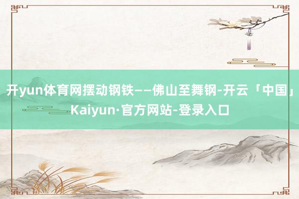 开yun体育网摆动钢铁——佛山至舞钢-开云「中国」Kaiyun·官方网站-登录入口