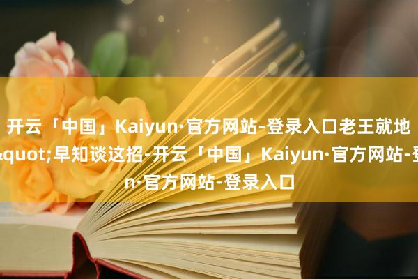 开云「中国」Kaiyun·官方网站-登录入口老王就地傻眼："早知谈这招-开云「中国」Kaiyun·官方网站-登录入口