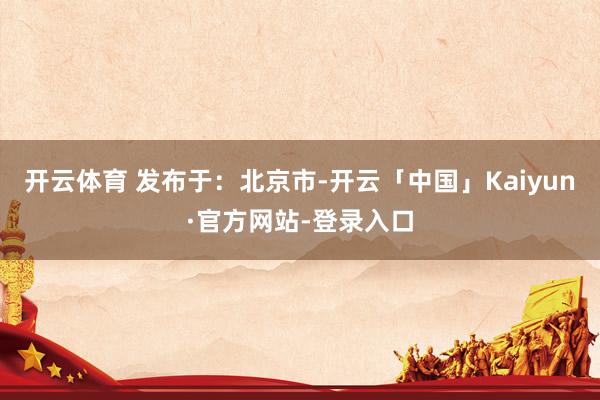 开云体育 发布于：北京市-开云「中国」Kaiyun·官方网站-登录入口