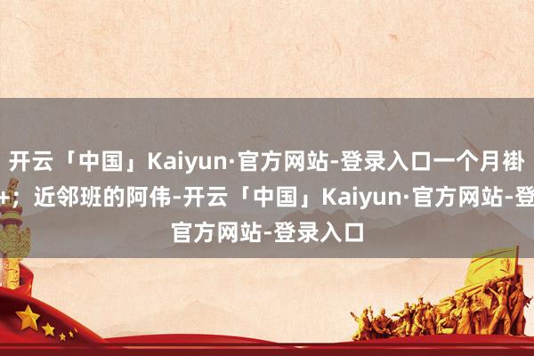 开云「中国」Kaiyun·官方网站-登录入口一个月褂讪800+；近邻班的阿伟-开云「中国」Kaiyun·官方网站-登录入口