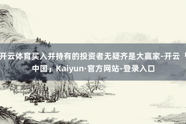 开云体育买入并持有的投资者无疑齐是大赢家-开云「中国」Kaiyun·官方网站-登录入口