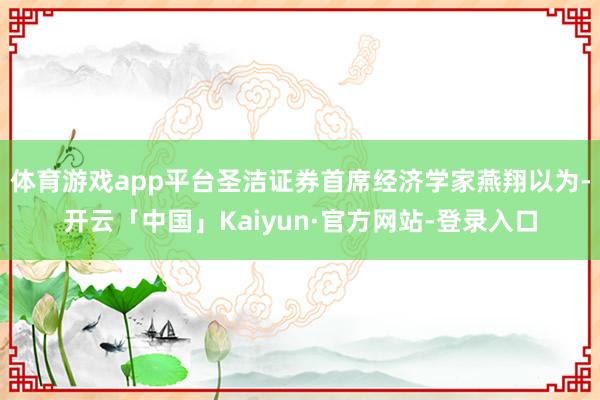 体育游戏app平台圣洁证券首席经济学家燕翔以为-开云「中国」Kaiyun·官方网站-登录入口