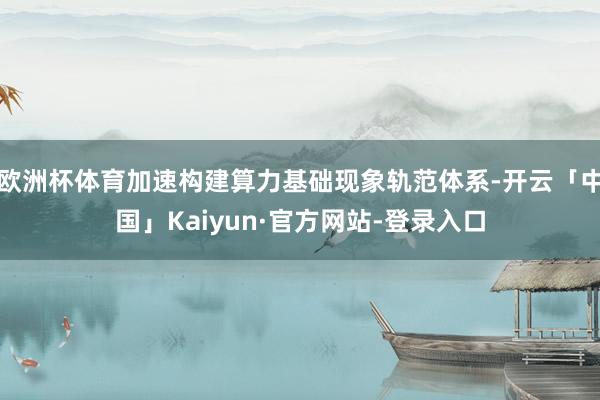 欧洲杯体育加速构建算力基础现象轨范体系-开云「中国」Kaiyun·官方网站-登录入口