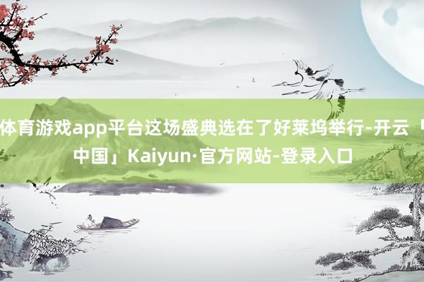 体育游戏app平台这场盛典选在了好莱坞举行-开云「中国」Kaiyun·官方网站-登录入口