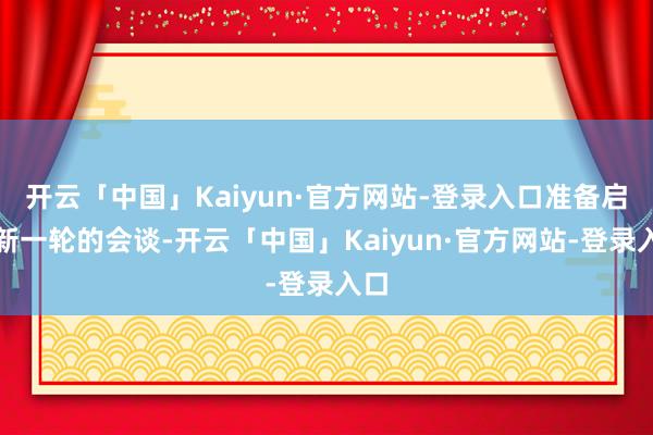 开云「中国」Kaiyun·官方网站-登录入口准备启动新一轮的会谈-开云「中国」Kaiyun·官方网站-登录入口