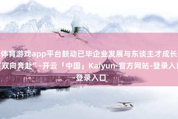 体育游戏app平台鼓动已毕企业发展与东谈主才成长“双向奔赴”-开云「中国」Kaiyun·官方网站-登录入口
