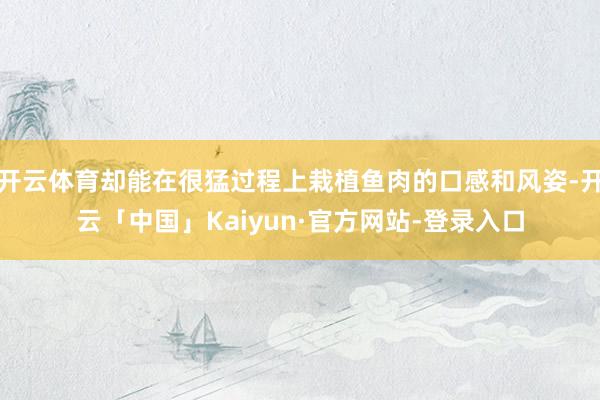 开云体育却能在很猛过程上栽植鱼肉的口感和风姿-开云「中国」Kaiyun·官方网站-登录入口