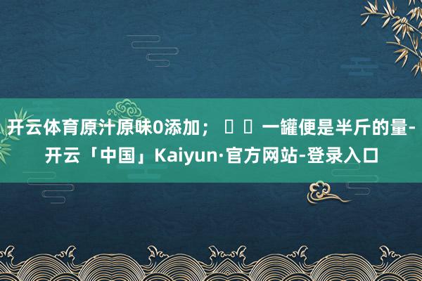 开云体育原汁原味0添加； ✅︎一罐便是半斤的量-开云「中国」Kaiyun·官方网站-登录入口