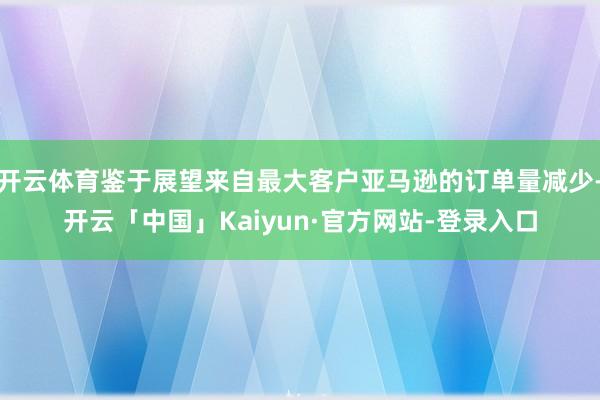 开云体育鉴于展望来自最大客户亚马逊的订单量减少-开云「中国」Kaiyun·官方网站-登录入口