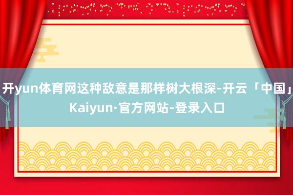 开yun体育网这种敌意是那样树大根深-开云「中国」Kaiyun·官方网站-登录入口
