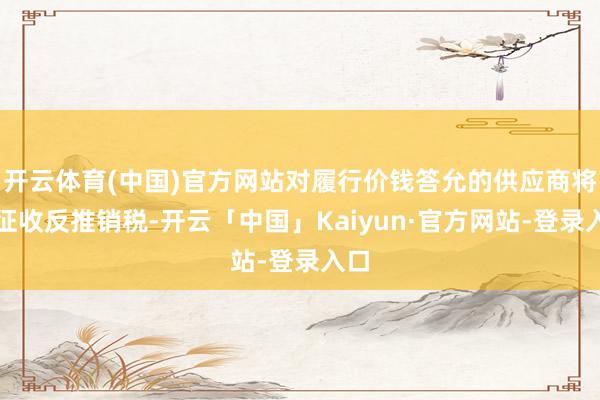 开云体育(中国)官方网站对履行价钱答允的供应商将不征收反推销税-开云「中国」Kaiyun·官方网站-登录入口