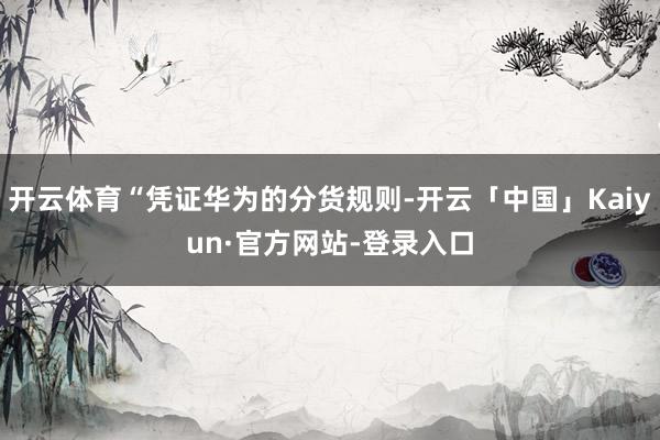 开云体育“凭证华为的分货规则-开云「中国」Kaiyun·官方网站-登录入口