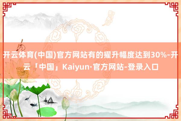 开云体育(中国)官方网站有的擢升幅度达到30%-开云「中国」Kaiyun·官方网站-登录入口