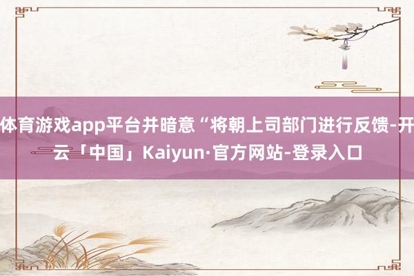 体育游戏app平台并暗意“将朝上司部门进行反馈-开云「中国」Kaiyun·官方网站-登录入口