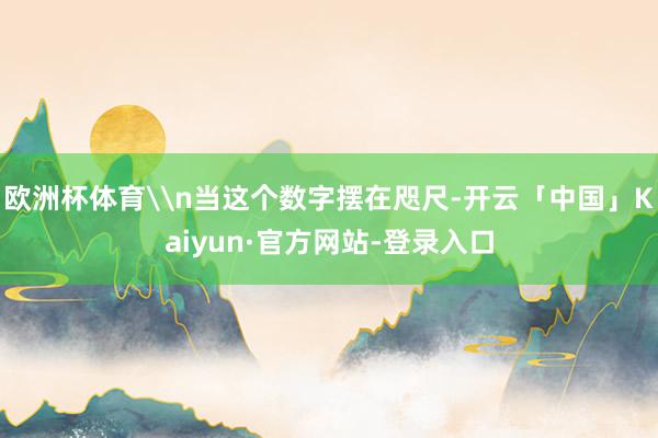 欧洲杯体育\n当这个数字摆在咫尺-开云「中国」Kaiyun·官方网站-登录入口