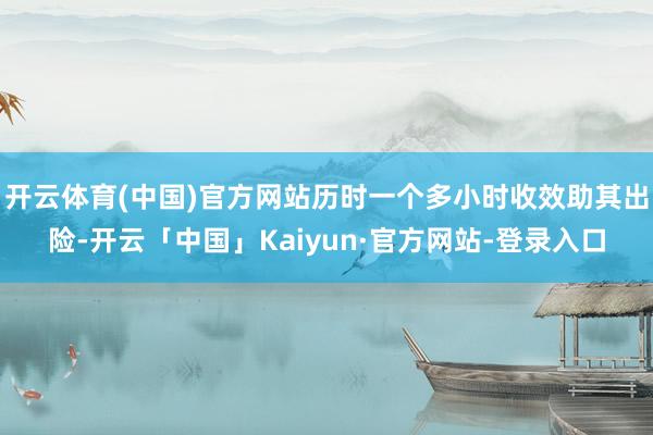 开云体育(中国)官方网站历时一个多小时收效助其出险-开云「中国」Kaiyun·官方网站-登录入口
