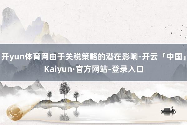 开yun体育网由于关税策略的潜在影响-开云「中国」Kaiyun·官方网站-登录入口
