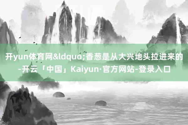 开yun体育网“香葱是从大兴地头拉进来的-开云「中国」Kaiyun·官方网站-登录入口