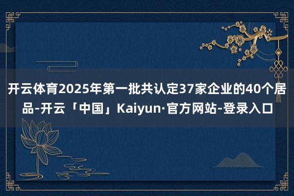 开云体育2025年第一批共认定37家企业的40个居品-开云「中国」Kaiyun·官方网站-登录入口