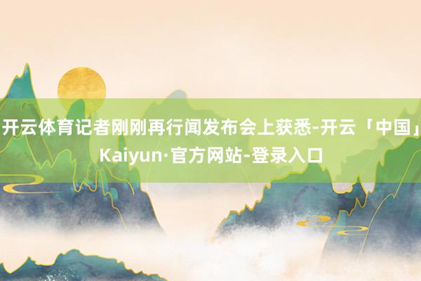 开云体育记者刚刚再行闻发布会上获悉-开云「中国」Kaiyun·官方网站-登录入口