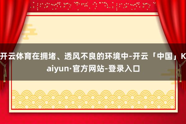 开云体育在拥堵、透风不良的环境中-开云「中国」Kaiyun·官方网站-登录入口