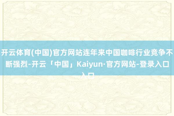 开云体育(中国)官方网站连年来中国咖啡行业竞争不断强烈-开云「中国」Kaiyun·官方网站-登录入口