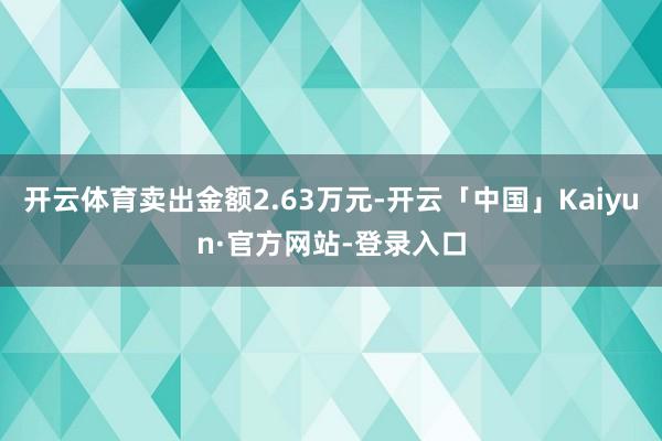 开云体育卖出金额2.63万元-开云「中国」Kaiyun·官方网站-登录入口
