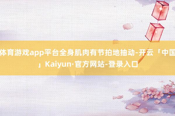 体育游戏app平台全身肌肉有节拍地抽动-开云「中国」Kaiyun·官方网站-登录入口