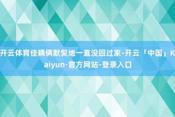 开云体育佳耦俩默契地一直没回过家-开云「中国」Kaiyun·官方网站-登录入口