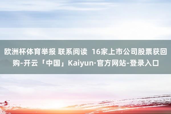 欧洲杯体育举报 联系阅读  16家上市公司股票获回购-开云「中国」Kaiyun·官方网站-登录入口