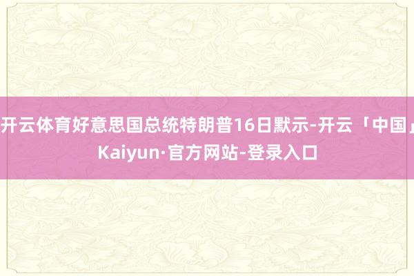 开云体育好意思国总统特朗普16日默示-开云「中国」Kaiyun·官方网站-登录入口