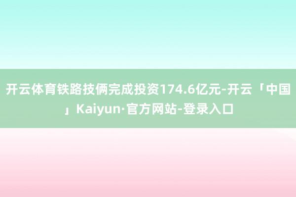 开云体育铁路技俩完成投资174.6亿元-开云「中国」Kaiyun·官方网站-登录入口