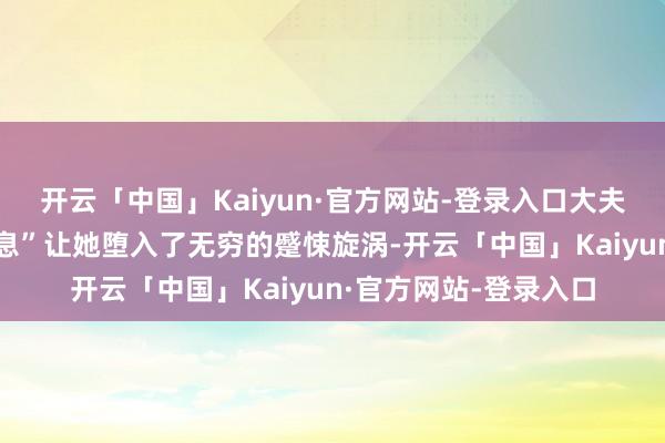 开云「中国」Kaiyun·官方网站-登录入口大夫随口一句“多小心休息”让她堕入了无穷的蹙悚旋涡-开云「中国」Kaiyun·官方网站-登录入口