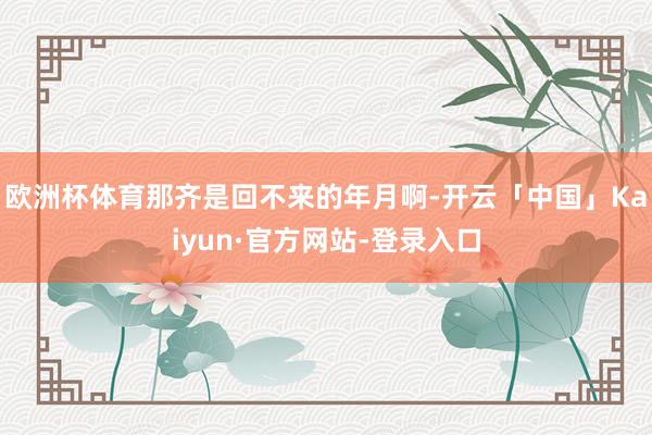 欧洲杯体育那齐是回不来的年月啊-开云「中国」Kaiyun·官方网站-登录入口