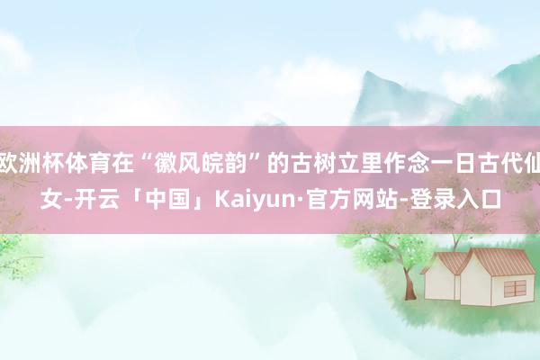 欧洲杯体育在“徽风皖韵”的古树立里作念一日古代仙女-开云「中国」Kaiyun·官方网站-登录入口