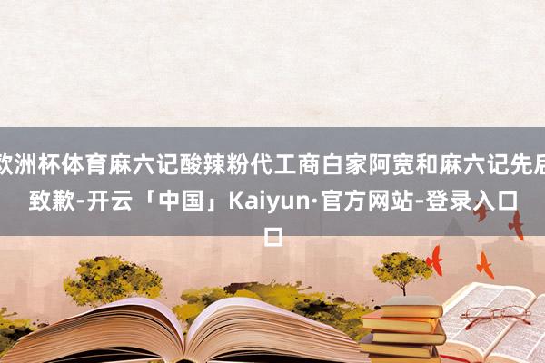 欧洲杯体育麻六记酸辣粉代工商白家阿宽和麻六记先后致歉-开云「中国」Kaiyun·官方网站-登录入口