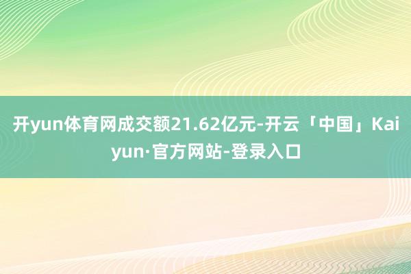 开yun体育网成交额21.62亿元-开云「中国」Kaiyun·官方网站-登录入口