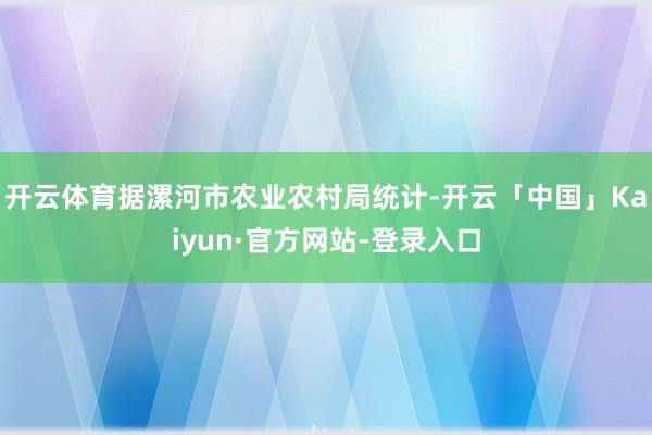开云体育据漯河市农业农村局统计-开云「中国」Kaiyun·官方网站-登录入口