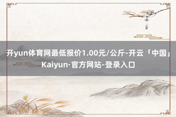 开yun体育网最低报价1.00元/公斤-开云「中国」Kaiyun·官方网站-登录入口