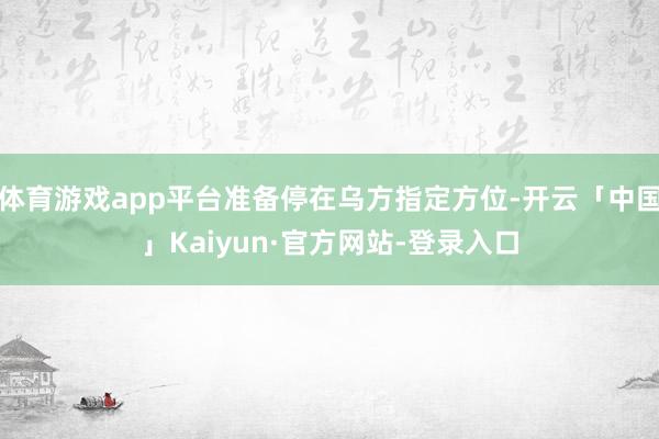 体育游戏app平台准备停在乌方指定方位-开云「中国」Kaiyun·官方网站-登录入口