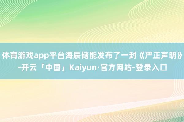 体育游戏app平台海辰储能发布了一封《严正声明》-开云「中国」Kaiyun·官方网站-登录入口