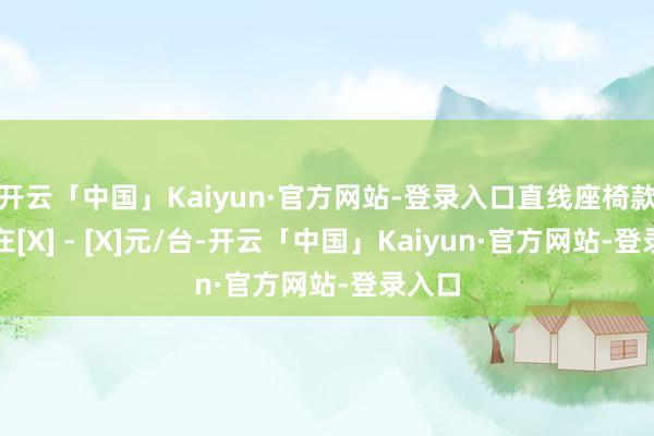 开云「中国」Kaiyun·官方网站-登录入口直线座椅款价钱在[X] - [X]元/台-开云「中国」Kaiyun·官方网站-登录入口